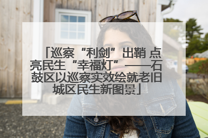 巡察“利剑”出鞘 点亮民生“幸福灯”——石鼓区以巡察实效绘就老旧城区民生新图景