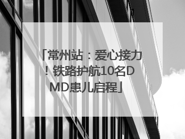 常州站：爱心接力！铁路护航10名DMD患儿启程