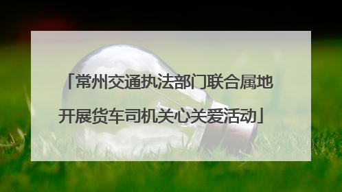 常州交通执法部门联合属地开展货车司机关心关爱活动