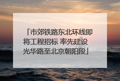 市郊铁路东北环线即将工程招标 率先建设光华路至北京朝阳段