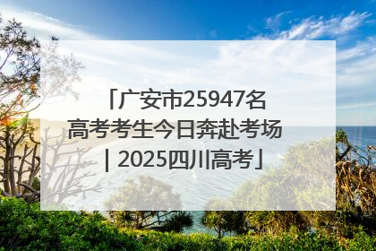 广安市25947名高考考生今日奔赴考场｜2025四川高考