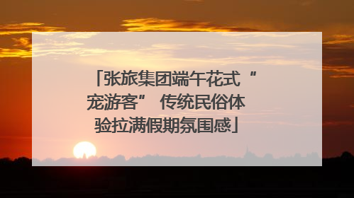 张旅集团端午花式“宠游客” 传统民俗体验拉满假期氛围感