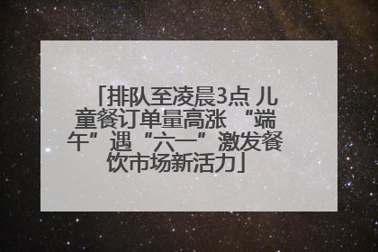 排队至凌晨3点 儿童餐订单量高涨 “端午”遇“六一”激发餐饮市场新活力