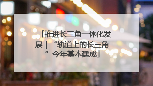 推进长三角一体化发展｜“轨道上的长三角”今年基本建成