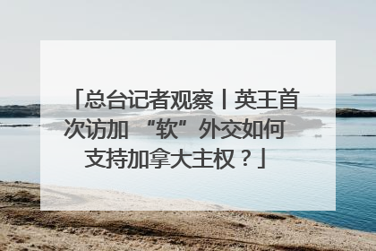 总台记者观察丨英王首次访加 “软”外交如何支持加拿大主权？
