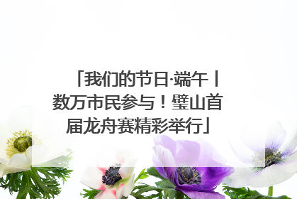 我们的节日·端午丨数万市民参与！璧山首届龙舟赛精彩举行