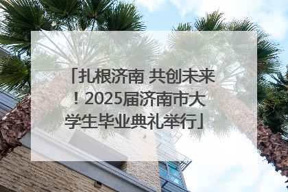 扎根济南 共创未来！2025届济南市大学生毕业典礼举行