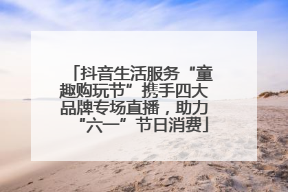 抖音生活服务“童趣购玩节”携手四大品牌专场直播，助力“六一”节日消费