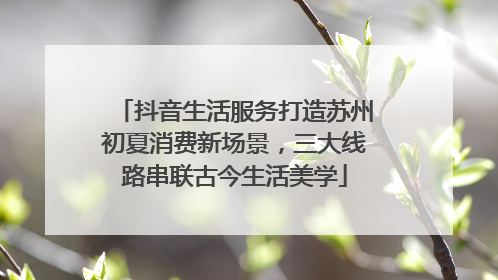 抖音生活服务打造苏州初夏消费新场景，三大线路串联古今生活美学