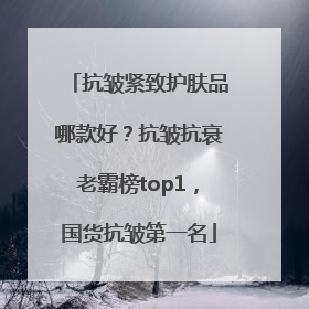 抗皱紧致护肤品哪款好？抗皱抗衰老霸榜top1，国货抗皱第一名