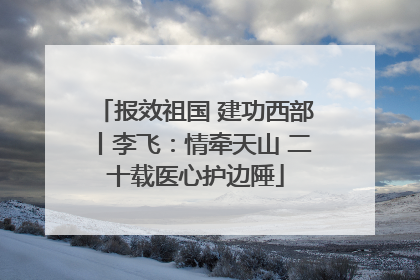 报效祖国 建功西部丨李飞：情牵天山 二十载医心护边陲