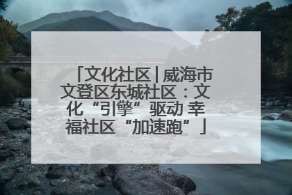 文化社区│威海市文登区东城社区：文化“引擎”驱动 幸福社区“加速跑”