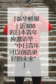 新华鲜报｜近300名日本青年应邀访华：“中日青年可以创造更好的未来”