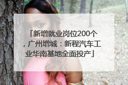 新增就业岗位200个，广州增城：新程汽车工业华南基地全面投产