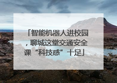 智能机器人进校园，聊城这堂交通安全课“科技感”十足