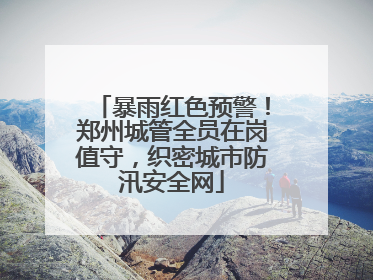 暴雨红色预警！郑州城管全员在岗值守，织密城市防汛安全网