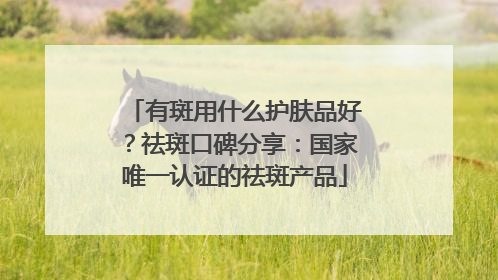 有斑用什么护肤品好？祛斑口碑分享：国家唯一认证的祛斑产品