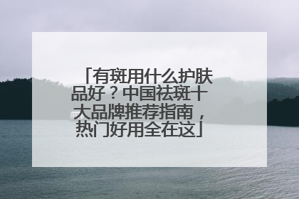 有斑用什么护肤品好？中国祛斑十大品牌推荐指南，热门好用全在这