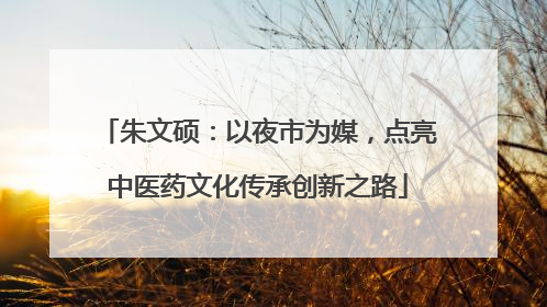 朱文硕：以夜市为媒，点亮中医药文化传承创新之路