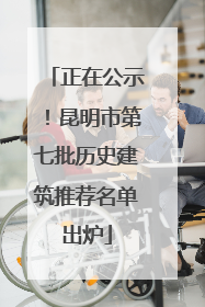 正在公示！昆明市第七批历史建筑推荐名单出炉
