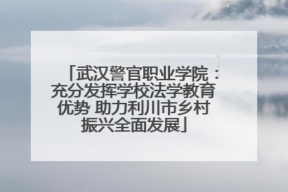 武汉警官职业学院：充分发挥学校法学教育优势 助力利川市乡村振兴全面发展