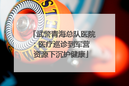 武警青海总队医院：医疗巡诊到军营  资源下沉护健康