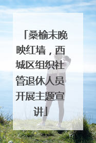 桑榆未晚映红墙，西城区组织社管退休人员开展主题宣讲