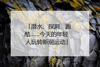 潜水、探洞、跑酷……今天的年轻人玩转新潮运动