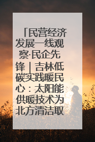 民营经济发展一线观察·民企先锋｜吉林低碳实践暖民心：太阳能供暖技术为北方清洁取暖破局