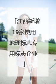 江西新增19家使用地理标志专用标志企业