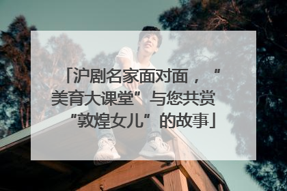 沪剧名家面对面，“美育大课堂”与您共赏“敦煌女儿”的故事