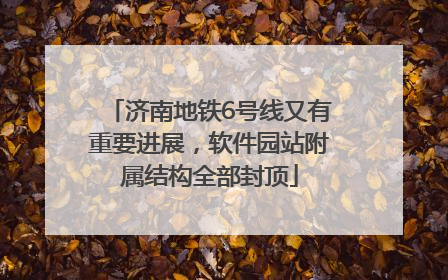 济南地铁6号线又有重要进展，软件园站附属结构全部封顶
