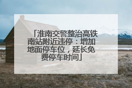 淮南交警整治高铁南站附近违停：增加地面停车位，延长免费停车时间