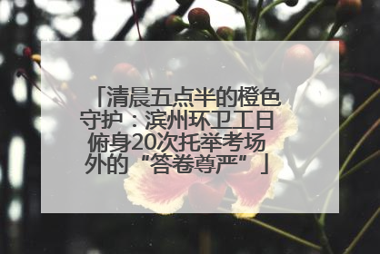 清晨五点半的橙色守护：滨州环卫工日俯身20次托举考场外的“答卷尊严”