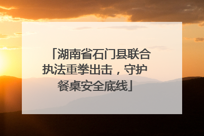 湖南省石门县联合执法重拳出击，守护餐桌安全底线