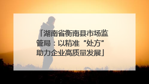 湖南省衡南县市场监管局：以精准“处方”助力企业高质量发展