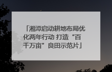 湘潭启动耕地布局优化两年行动 打造“百千万亩”良田示范片