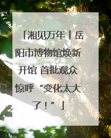 湘见万年丨岳阳市博物馆焕新开馆 首批观众惊呼“变化太大了！”