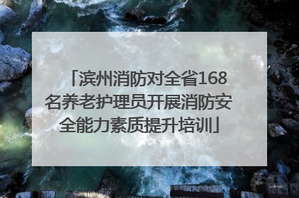 滨州消防对全省168名养老护理员开展消防安全能力素质提升培训