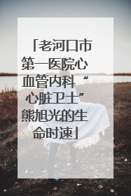 老河口市第一医院心血管内科“心脏卫士”熊旭光的生命时速