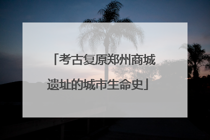 考古复原郑州商城遗址的城市生命史