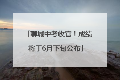 聊城中考收官！成绩将于6月下旬公布