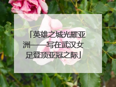 英雄之城光耀亚洲——写在武汉女足登顶亚冠之际