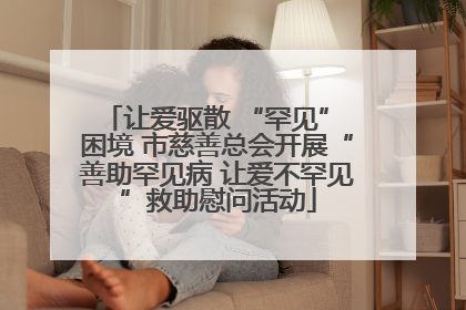让爱驱散 “罕见” 困境 市慈善总会开展“善助罕见病 让爱不罕见”救助慰问活动