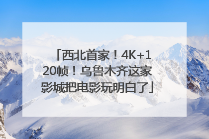 西北首家！4K+120帧！乌鲁木齐这家影城把电影玩明白了
