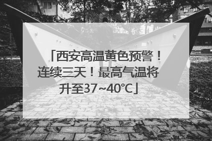 西安高温黄色预警！连续三天！最高气温将升至37~40℃