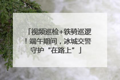 视频巡检+铁骑巡逻！端午期间，冰城交警守护“在路上”