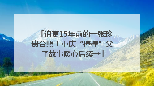 追更15年前的一张珍贵合照！重庆“棒棒”父子故事暖心后续→
