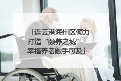 连云港海州区倾力打造“颐养之城” 幸福养老触手可及
