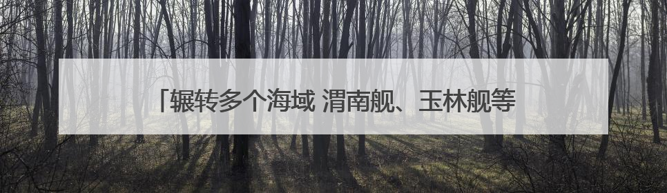 辗转多个海域 渭南舰、玉林舰等多艘舰艇组成编队开展实战化演练